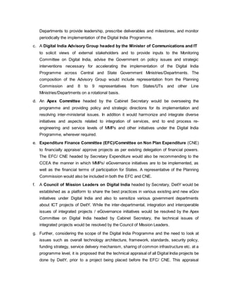 Departments to provide leadership, prescribe deliverables and milestones, and monitor
periodically the implementation of the Digital India Programme.
c. A Digital India Advisory Group headed by the Minister of Communications and IT
to solicit views of external stakeholders and to provide inputs to the Monitoring
Committee on Digital India, advise the Government on policy issues and strategic
interventions necessary for accelerating the implementation of the Digital India
Programme across Central and State Government Ministries/Departments. The
composition of the Advisory Group would include representation from the Planning
Commission and 8 to 9 representatives from States/UTs and other Line
Ministries/Departments on a rotational basis.
d. An Apex Committee headed by the Cabinet Secretary would be overseeing the
programme and providing policy and strategic directions for its implementation and
resolving inter-ministerial issues. In addition it would harmonize and integrate diverse
initiatives and aspects related to integration of services, end to end process re-
engineering and service levels of MMPs and other initiatives under the Digital India
Programme, wherever required.
e. Expenditure Finance Committee (EFC)/Committee on Non Plan Expenditure (CNE)
to financially appraise/ approve projects as per existing delegation of financial powers.
The EFC/ CNE headed by Secretary Expenditure would also be recommending to the
CCEA the manner in which MMPs/ eGovernance initiatives are to be implemented, as
well as the financial terms of participation for States. A representative of the Planning
Commission would also be included in both the EFC and CNE.
f. A Council of Mission Leaders on Digital India headed by Secretary, DeitY would be
established as a platform to share the best practices in various existing and new eGov
initiatives under Digital India and also to sensitize various government departments
about ICT projects of DeitY. While the inter-departmental, integration and interoperable
issues of integrated projects / eGovernance initiatives would be resolved by the Apex
Committee on Digital India headed by Cabinet Secretary, the technical issues of
integrated projects would be resolved by the Council of Mission Leaders.
g. Further, considering the scope of the Digital India Programme and the need to look at
issues such as overall technology architecture, framework, standards, security policy,
funding strategy, service delivery mechanism, sharing of common infrastructure etc. at a
programme level, it is proposed that the technical appraisal of all Digital India projects be
done by DeitY, prior to a project being placed before the EFC/ CNE. This appraisal
 