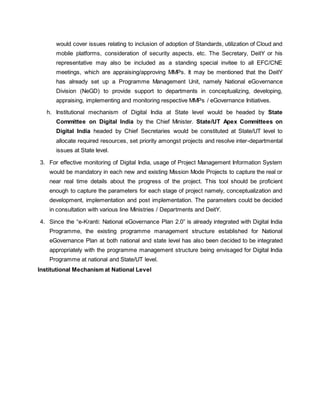 would cover issues relating to inclusion of adoption of Standards, utilization of Cloud and
mobile platforms, consideration of security aspects, etc. The Secretary, DeitY or his
representative may also be included as a standing special invitee to all EFC/CNE
meetings, which are appraising/approving MMPs. It may be mentioned that the DeitY
has already set up a Programme Management Unit, namely National eGovernance
Division (NeGD) to provide support to departments in conceptualizing, developing,
appraising, implementing and monitoring respective MMPs / eGovernance Initiatives.
h. Institutional mechanism of Digital India at State level would be headed by State
Committee on Digital India by the Chief Minister. State/UT Apex Committees on
Digital India headed by Chief Secretaries would be constituted at State/UT level to
allocate required resources, set priority amongst projects and resolve inter-departmental
issues at State level.
3. For effective monitoring of Digital India, usage of Project Management Information System
would be mandatory in each new and existing Mission Mode Projects to capture the real or
near real time details about the progress of the project. This tool should be proficient
enough to capture the parameters for each stage of project namely, conceptualization and
development, implementation and post implementation. The parameters could be decided
in consultation with various line Ministries / Departments and DeitY.
4. Since the “e-Kranti: National eGovernance Plan 2.0” is already integrated with Digital India
Programme, the existing programme management structure established for National
eGovernance Plan at both national and state level has also been decided to be integrated
appropriately with the programme management structure being envisaged for Digital India
Programme at national and State/UT level.
Institutional Mechanism at National Level
 