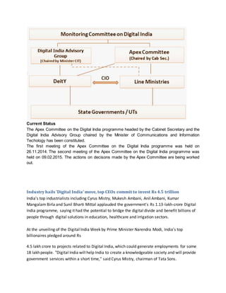 Current Status
The Apex Committee on the Digital India programme headed by the Cabinet Secretary and the
Digital India Advisory Group chaired by the Minister of Communications and Information
Techology has been constituted.
The first meeting of the Apex Committee on the Digital India programme was held on
26.11.2014. The second meeting of the Apex Committee on the Digital India programme was
held on 09.02.2015. The actions on decisons made by the Apex Committee are being worked
out.
Industry hails 'Digital India' move, top CEOs commit to invest Rs 4.5 trillion
India's top industrialists including Cyrus Mistry, Mukesh Ambani, Anil Ambani, Kumar
Mangalam Birla and Sunil Bharti Mittal applauded the government's Rs 1.13-lakh-crore Digital
India programme, saying it had the potential to bridge the digital divide and benefit billions of
people through digital solutions in education, healthcare and irrigation sectors.
At the unveiling of the Digital India Week by Prime Minister Narendra Modi, India's top
billionaires pledged around Rs
4.5 lakh crore to projects related to Digital India, which could generate employments for some
18 lakh people. "Digital India will help India to create a knowledgeable society and will provide
government services within a short time," said Cyrus Mistry, chairman of Tata Sons.
 