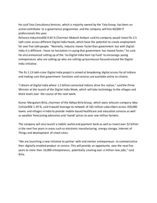 He said Tata Consultancy Services, which is majority owned by the Tata Group, has been an
active contributor to e-governance programmes and the company will hire 60,000 IT
professionals this year.
Reliance IndustriesBSE 0.92 % Chairman Mukesh Ambani said his company would invest Rs 2.5
lakh crore across different Digital India heads, which have the potential to create employment
for over five lakh people. "Normally, industry moves faster than government but with Digital
India it is different. I have no hesitation in saying that government has moved faster," he said.
He also announced setting up of the 'Jio Digital India Start Up Fund' to encourage young
entrepreneurs who are setting up who are setting up businesses focused around the Digital
India initiative.
The Rs 1.13-lakh-crore Digital India project is aimed at broadening digital access for all Indians
and making sure that government functions and services are available online to citizens.
"I dream of Digital India where 1.2 billion connected Indians drive the nation," said the Prime
Minister at the launch of the Digital India Week, which will take technology to the villages and
block levels over the course of the next week.
Kumar Mangalam Birla, chairman of the Aditya Birla Group, which owns telecom company Idea
CellularBSE 1.29 %, said it would leverage its network of 165 million subscribers across 350,000
towns and villages in India to provide mobile-based healthcare and education services as well
as weather forecasting advisories and 'mandi' prices to over one million farmers.
The company will also launch a mobile wallet and payment bank as well as invest over $2 billion
in the next five years in areas such as electronic manufacturing, energy storage, Internet of
Things and development of smart cities.
"We are launching a new initiative to partner with and mentor entrepreneurs to commercialise
their digitally-enabled product or service. This will provide an opportunity over the next five
years to more than 10,000 entrepreneurs, potentially creating over a million new jobs," said
Birla.
 