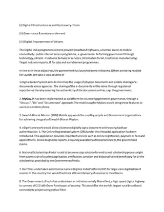 (i) Digital Infrastructure asautilitytoeverycitizen
(ii) Governance &servicesondemand
(iii) Digital Empowermentof citizens
The Digital Indiaprogramme aimstoprovide broadbandhighways,universal accesstomobile
connectivity,publicinternetaccessprogramme,e-governance:Reforminggovernmentthrough
technology,eKranti - Electronicdeliveryof services,Informationforall,Electronicsmanufacturing:
Target netzeroimports,IT forjobsand earlyharvestprogrammes.
In line withthese objectives,the governmenthaslaunchedsome inititaives.Othersare beingreadied
for launch.We take a lookat some of
1.Digital LockerSystemaimstominimize the usage of physical documentsandenable sharingof e-
documentsacrossagencies.The sharingof the e-documentswillbe done throughregistered
repositoriestherebyensuringthe authenticityof the documentsonline,saysthe government.
2. MyGov.inhas beenimplementedasaplatformforcitizenengagementingovernance,througha
"Discuss","Do"and "Disseminate"approach.The mobileappforMyGov wouldbringthese featuresto
userson a mobile phone.
3. Swachh Bharat Mission(SBM) Mobile appwouldbe usedbypeople andGovernmentorganizations
for achievingthe goalsof SwachhBharatMission.
4. eSignframeworkwouldallowcitizenstodigitallysignadocumentonlineusingAadhaar
authentication.5.The Online RegistrationSystem(ORS)underthe eHospital applicationhasbeen
introduced.Thisapplicationprovidesimportantservices suchasonline registration,paymentof feesand
appointment,onlinediagnosticreports,enquiringavailabilityof bloodonline etc,the government
claims.
6. National ScholarshipsPortal issaidtobe a one stop solutionforendtoendscholarshipprocessright
fromsubmissionof studentapplication, verification,sanctionanddisbursal toendbeneficiaryforall the
scholarshipsprovidedbythe Governmentof India.
7. DeitY hasundertakenaninitiativenamelyDigitize IndiaPlatform(DIP) forlarge scale digitizationof
recordsin the countrythat wouldfacilitate efficientdeliveryof servicestothe citizens.
8. The Governmentof Indiahasundertakenaninitiative namelyBharatNet,ahighspeeddigital highway
to connectall 2.5 lakhGram Panchayats of country.Thiswouldbe the world'slargestrural broadband
connectivityprojectusingoptical fibre.
 