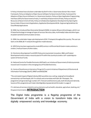 9. Policyinitiativeshave alsobeenundertakenbyDeitYinthe e-Governance domainlike e-Kranti
Framework,PolicyonAdoptionof OpenSource Software forGovernmentof India,Frameworkfor
Adoptionof OpenSource Software ine-Governance Systems,PolicyonOpenApplicationProgramming
Interfaces(APIs) forGovernmentof India,E-mailPolicyof Governmentof India,PolicyonUse of IT
Resourcesof Governmentof India,PolicyonCollaborative ApplicationDevelopmentbyOpeningthe
Source Code of GovernmentApplications,ApplicationDevelopment&Re-EngineeringGuidelinesfor
CloudReadyApplications
10. BSNL hasintroducedNextGenerationNetwork(NGN), toreplace 30 yearoldexchanges,whichisan
IP basedtechnologytomanage all typesof serviceslike voice,data,multimedia/videoandothertypes
of packetswitchedcommunicationservices.
11. BSNL hasundertakenlarge scale deploymentof Wi-Fi hotspotsthroughoutthe country.The usercan
latch onthe BSNLWi-Fi networkthroughtheirmobiledevices.
12. BPOPolicyhas beenapprovedtocreate BPOcentresindifferentNorthEasternstatesandalsoin
smaller/mofussil townsof otherstates.
13. ElectronicsDevelopmentFund(EDF) Policyaimstopromote Innovation,R&D,andProduct
Developmentandtocreate a resource pool of IP withinthe countrytocreate a self-sustainingeco-
systemof Venture Funds.
14. National Centre forFlexible Electronics(NCFlexE) isaninitiativeof Governmentof Indiatopromote
researchand innovationinthe emergingareaof FlexibleElectronics.
15. Centre of Excellence onInternetonThings(IoT) isajointinitiativeof Departmentof Electronics&
InformationTechnology (DeitY),ERNETandNASSCOM.
"The estimatedimpactof Digital Indiaby2019 wouldbe cross cutting,rangingfrombroadband
connectivityinall Panchayats,Wi-fi inschoolsanduniversitiesandPublicWi-Fihotspots.The
programme will generatehuge number of IT,TelecomandElectronicsjobs,bothdirectlyandindirectly.
Successof this programme will make IndiaDigitallyempoweredandthe leaderinusage of
IT in deliveryof servicesrelatedtovariousdomainssuchashealth,education,agriculture,banking,etc,"
the governmentclaims. INTRODUCTION
The Digital India programme is a flagship programme of the
Government of India with a vision to transform India into a
digitally empowered society and knowledge economy.
 