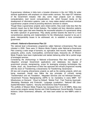 E-governance initiatives in India took a broader dimension in the mid 1990s for wider
sectoral applications with emphasis on citizen-centric services. The major ICT initiatives
of the Government included, inter alia, some major projects such as railway
computerization, land record computerization, etc. which focused mainly on the
development of information systems. Later on, many states started ambitious individual
e-governance projects aimed at providing electronic services to citizens.
Though these e-governance projects were citizen-centric, they could make less than the
desired impact due to their limited features. The isolated and less interactive systems
revealed major gaps that were thwarting the successful adoption of e-governance along
the entire spectrum of governance. They clearly pointed towards the need for a more
comprehensive planning and implementation for the infrastructure required to be put in
place, interoperability issues to be addressed, etc. to establish a more connected
government.
e-Kranti : National e-Governance Plan 2.0
The national level e-Governance programme called National e-Governance Plan was
initiaited in 2006. There were 31 Mission Mode Projects under National e-Governance
Plan covering a wide range of domains, viz. agriculture, land records, health, education,
passports, police, courts, municipalities, commercial taxes, treasuries etc. 24 Mission
Mode Projects have been implemented and started delivering either full or partial range
of envisaged services.
Considering the shortcomings in National e-Governance Plan that included lack of
integration amongst Government applications and databases, low degree of
government process reengineering, scope for leveraging emerging technologies like
mobile, cloud…etc, Government of India has approved the e-Kranti programme recently
with the vision of “Transforming e-Governance for Transforming Governance”.
All new and on-going eGovernance projects as well as the existing projects, which are
being revamped, should now follow the key principles of e-Kranti namely
‘Transformation and not Translation’, ‘Integrated Services and not Individual Services’,
‘Government Process Reengineering (GPR) to be mandatory in every MMP’, ‘ICT
Infrastructure on Demand’, ‘Cloud by Default’, ‘Mobile First’, ‘Fast Tracking Approvals’,
‘Mandating Standards and Protocols’, ‘Language Localization’, ‘National GIS (Geo-
Spatial Information System)’, ‘Security and Electronic Data Preservation’.
The portfolio of Mission Mode Projects has increased from 31 to 44 MMPs. Many new
social sector projects namely Women and Child Development, Social Benefits, Financial
Inclusion, Urban Governance, eBhasha…etc have been added as new MMPs under e-
Kranti.
 