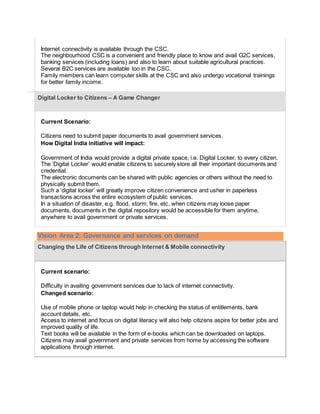  Internet connectivity is available through the CSC.
 The neighbourhood CSC is a convenient and friendly place to know and avail G2C services,
banking services (including loans) and also to learn about suitable agricultural practices.
 Several B2C services are available too in the CSC.
 Family members can learn computer skills at the CSC and also undergo vocational trainings
for better family income.
Digital Locker to Citizens – A Game Changer
Current Scenario:
 Citizens need to submit paper documents to avail government services.
How Digital India initiative will impact:
 Government of India would provide a digital private space, i.e. Digital Locker, to every citizen.
 The ‘Digital Locker’ would enable citizens to securely store all their important documents and
credential.
 The electronic documents can be shared with public agencies or others without the need to
physically submit them.
 Such a ‘digital locker’ will greatly improve citizen convenience and usher in paperless
transactions across the entire ecosystem of public services.
 In a situation of disaster, e.g. flood, storm, fire, etc, when citizens may loose paper
documents, documents in the digital repository would be accessible for them anytime,
anywhere to avail government or private services.
Vision Area 2: Governance and services on demand
Changing the Life of Citizens through Internet & Mobile connectivity
Current scenario:
 Difficulty in availing government services due to lack of internet connectivity.
Changed scenario:
 Use of mobile phone or laptop would help in checking the status of entitlements, bank
account details, etc.
 Access to internet and focus on digital literacy will also help citizens aspire for better jobs and
improved quality of life.
 Text books will be available in the form of e-books which can be downloaded on laptops.
 Citizens may avail government and private services from home by accessing the software
applications through internet.
 