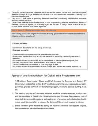  The e-Biz project provides integrated services across various central and state departments/
agencies through a single window mechanism to all businesses and investors for setting up a
commercial enterprise.
 The ‘MCA21’ MMP aims at providing electronic services for statutory requirements and other
business related services.
 The e-Trade MMP facilitates foreign trade in India by promoting effective and efficient delivery of
services by various regulatory/ facilitating agencies involved in foreign trade, to enable traders
to avail online services from these agencies.
Vision Area 3: Digital empowerment of citizens
UniversallyAccessible Digital Resources:Making government documents accessible to
citizens anytime, anywhere!
Current scenario:
 Government documents are not easily accessible.
Changed scenario:
 Citizen related documents would be available electronically.
 Government departments may access the documents issued by collateral government
agencies.
 Documents issued to the citizens would be available to them anywhere anytime, in a
standard format which can be shared with an authorized entity.
 The documents may be available in local language as well.
 Documents would be accessible to citizens through web portals and mobile applications.
Approach and Methodology for Digital India Programme are:
1. Ministries / Departments / States would fully leverage the Common and Support ICT
Infrastructure established by GoI. DeitY would also evolve/ lay down standards and policy
guidelines, provide technical and handholding support, undertake capacity building, R&D,
etc.
2. The existing/ ongoing e-Governance initiatives would be suitably revamped to align them
with the principles of Digital India. Scope enhancement, Process Reengineering, use of
integrated & interoperable systems and deployment of emerging technologies like cloud &
mobile would be undertaken to enhance the delivery of Government services to citizens.
3. States would be given flexibility to identify for inclusion additional state-specific projects,
which are relevant for their socio-economic needs.
 