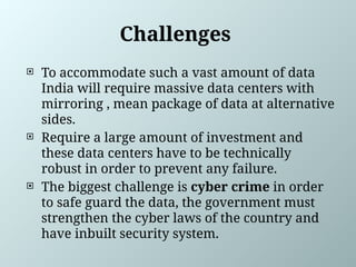 Challenges
 To accommodate such a vast amount of data
India will require massive data centers with
mirroring , mean package of data at alternative
sides.
 Require a large amount of investment and
these data centers have to be technically
robust in order to prevent any failure.
 The biggest challenge is cyber crime in order
to safe guard the data, the government must
strengthen the cyber laws of the country and
have inbuilt security system.
 