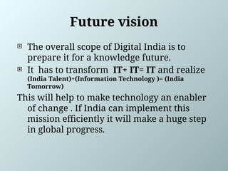 Future vision
 The overall scope of Digital India is to
prepare it for a knowledge future.
 It has to transform IT+ IT= IT and realize
(India Talent)+(Information Technology )= (India
Tomorrow)
This will help to make technology an enabler
of change . If India can implement this
mission efficiently it will make a huge step
in global progress.
 