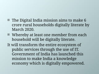  The Digital India mission aims to make 6
crore rural households digitally literate by
March 2020.
 Whereby at least one member from each
household will be digitally literate.
It will transform the entire ecosystem of
public services through the use of IT.
Government of India has launched this
mission to make India a knowledge
economy which is digitally empowered.
 