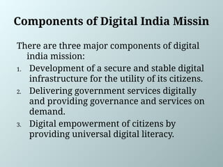Components of Digital India Missin
There are three major components of digital
india mission:
1. Development of a secure and stable digital
infrastructure for the utility of its citizens.
2. Delivering government services digitally
and providing governance and services on
demand.
3. Digital empowerment of citizens by
providing universal digital literacy.
 