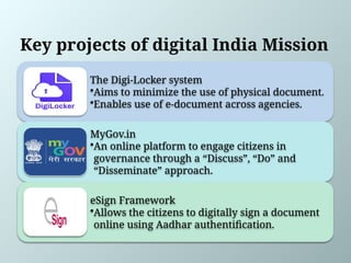 Key projects of digital India Mission
The Digi-Locker system
•Aims to minimize the use of physical document.
•Enables use of e-document across agencies.
MyGov.in
•An online platform to engage citizens in
governance through a “Discuss”, “Do” and
“Disseminate” approach.
eSign Framework
•Allows the citizens to digitally sign a document
online using Aadhar authentification.
 