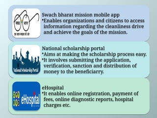 Swach bharat mission mobile app
•Enables organizations and citizens to access
information regarding the cleanliness drive
and achieve the goals of the mission.
National scholarship portal
•Aims at making the scholarship process easy.
•It involves submitting the application,
verification, sanction and distribution of
money to the beneficiarry.
eHospital
•It enables online registration, payment of
fees, online diagnostic reports, hospital
charges etc.
 