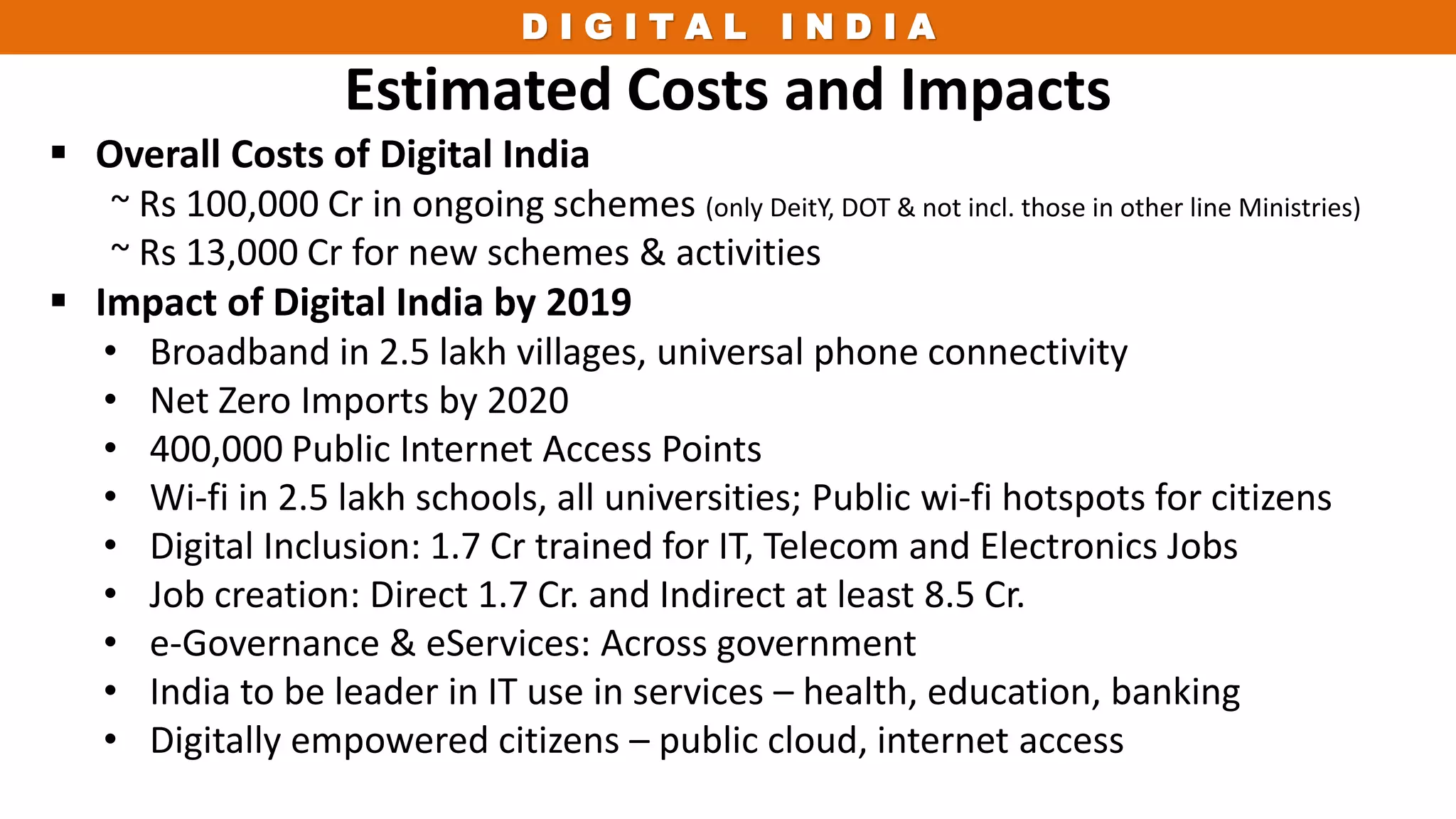D I G I T A L I N D I A
Estimated Costs and Impacts
 Overall Costs of Digital India
~ Rs 100,000 Cr in ongoing schemes (only DeitY, DOT & not incl. those in other line Ministries)
~ Rs 13,000 Cr for new schemes & activities
 Impact of Digital India by 2019
• Broadband in 2.5 lakh villages, universal phone connectivity
• Net Zero Imports by 2020
• 400,000 Public Internet Access Points
• Wi-fi in 2.5 lakh schools, all universities; Public wi-fi hotspots for citizens
• Digital Inclusion: 1.7 Cr trained for IT, Telecom and Electronics Jobs
• Job creation: Direct 1.7 Cr. and Indirect at least 8.5 Cr.
• e-Governance & eServices: Across government
• India to be leader in IT use in services – health, education, banking
• Digitally empowered citizens – public cloud, internet access
 