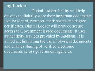 DigiLocker:-
Digital Locker facility will help
citizens to digitally store their important documents
like PAN card, passport, mark sheets and degree
certificates. Digital Locker will provide secure
access to Government issued documents. It uses
authenticity services provided by Aadhaar. It is
aimed at eliminating the use of physical documents
and enables sharing of verified electronic
documents across government agencies.
 