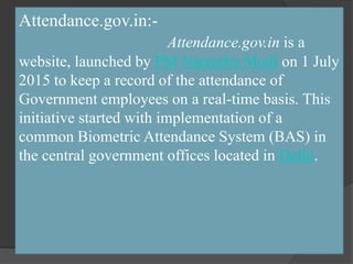 Attendance.gov.in:-
Attendance.gov.in is a
website, launched by PM Narendra Modi on 1 July
2015 to keep a record of the attendance of
Government employees on a real-time basis. This
initiative started with implementation of a
common Biometric Attendance System (BAS) in
the central government offices located in Delhi.
 