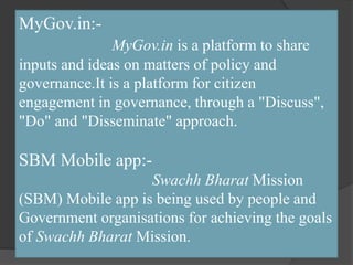 MyGov.in:-
MyGov.in is a platform to share
inputs and ideas on matters of policy and
governance.It is a platform for citizen
engagement in governance, through a "Discuss",
"Do" and "Disseminate" approach.
SBM Mobile app:-
Swachh Bharat Mission
(SBM) Mobile app is being used by people and
Government organisations for achieving the goals
of Swachh Bharat Mission.
 