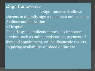 eSign framework:-
eSign framework allows
citizens to digitally sign a document online using
Aadhaar authentication
e-Hospital
The eHospital application provides important
services such as online registration, payment of
fees and appointment, online diagnostic reports,
enquiring availability of blood online etc.
 