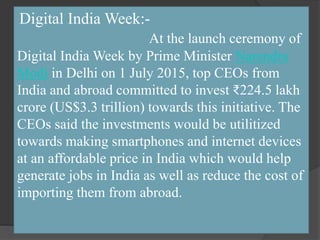 Digital India Week:-
At the launch ceremony of
Digital India Week by Prime Minister Narendra
Modi in Delhi on 1 July 2015, top CEOs from
India and abroad committed to invest ₹224.5 lakh
crore (US$3.3 trillion) towards this initiative. The
CEOs said the investments would be utilitized
towards making smartphones and internet devices
at an affordable price in India which would help
generate jobs in India as well as reduce the cost of
importing them from abroad.
 