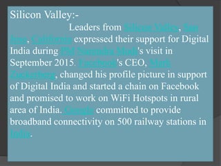 Silicon Valley:-
Leaders from Silicon Valley, San
Jose, California expressed their support for Digital
India during PM Narendra Modi's visit in
September 2015. Facebook's CEO, Mark
Zuckerberg, changed his profile picture in support
of Digital India and started a chain on Facebook
and promised to work on WiFi Hotspots in rural
area of India. Google committed to provide
broadband connectivity on 500 railway stations in
India.
 