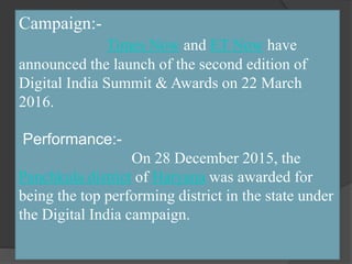 Campaign:-
Times Now and ET Now have
announced the launch of the second edition of
Digital India Summit & Awards on 22 March
2016.
Performance:-
On 28 December 2015, the
Panchkula district of Haryana was awarded for
being the top performing district in the state under
the Digital India campaign.
 