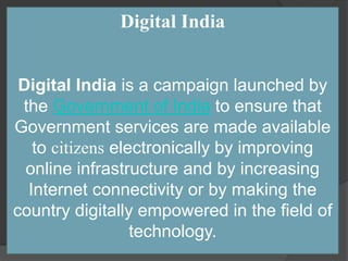 Digital India
Digital India is a campaign launched by
the Government of India to ensure that
Government services are made available
to citizens electronically by improving
online infrastructure and by increasing
Internet connectivity or by making the
country digitally empowered in the field of
technology.
 