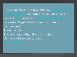 It was launched on 2 July 2015 by Prime Minister
Narendra Modi. The initiative includes plans to
connect rural areas with high-speed internet
networks. Digital India consists of three core
components.
These include:
The creation of digital infrastructure
Delivery of services digitally
Digital literacy
 