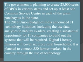The government is planning to create 28,000 seats
of BPOs in various states and set up at least one
Common Service Centre in each of the gram
panchayats in the state.
The 2016 Union budget of India announced 11
technology initiatives including the use data
analytics to nab tax evaders, creating a substantial
opportunity for IT companies to build out the
systems that will be required. Digital Literacy
mission will cover six crore rural households. It is
planned to connect 550 farmer markets in the
country through the use of technology.
 