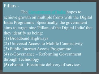 Pillars:-
The Government of India hopes to
achieve growth on multiple fronts with the Digital
India Programme. Specifically, the government
aims to target nine 'Pillars of the Digital India' that
they identify as being:
(1) Broadband Highways
(2) Universal Access to Mobile Connectivity
(3) Public Internet Access Programme
(4) e-Governance – Reforming Government
through Technology
(5) eKranti - Electronic delivery of services
 