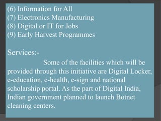 (6) Information for All
(7) Electronics Manufacturing
(8) Digital or IT for Jobs
(9) Early Harvest Programmes
Services:-
Some of the facilities which will be
provided through this initiative are Digital Locker,
e-education, e-health, e-sign and national
scholarship portal. As the part of Digital India,
Indian government planned to launch Botnet
cleaning centers.
 