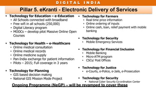 D I G I T A L I N D I A
Pillar 5. eKranti - Electronic Delivery of Services
 Technology for Education – e-Education
• All Schools connected with broadband
• Free wifi in all schools (250,000)
• Digital Literacy program
• MOOCs – develop pilot Massive Online Open
Courses
 Technology for Health – e-Healthcare
• Online medical consultation
• Online medical records
• Online medicine supply
• Pan-India exchange for patient information
• Pilots – 2015; Full coverage in 3 years
 Technology for Planning
• GIS based decision making
• National GIS Mission Mode Project
 Technology for Farmers
• Real time price information
• Online ordering of inputs
• Online cash, loan, relief payment with mobile
banking
 Technology for Security
• Mobile Emergency Services
 Technology for Financial Inclusion
• Mobile Banking
• Micro-ATM program
• CSCs/ Post Offices
 Technology for Justice
• e-Courts, e-Police, e-Jails, e-Prosecution
 Technology for Security
 National Cyber Security Co-ordination Center
Ongoing Programme (NeGP) – will be revamped to cover these
 