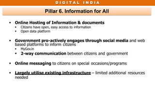 D I G I T A L I N D I A
Pillar 6. Information for All
 Online Hosting of Information & documents
 Citizens have open, easy access to information
 Open data platform
 Government pro-actively engages through social media and web
based platforms to inform citizens
 MyGov.in
 2-way communication between citizens and government
 Online messaging to citizens on special occasions/programs
 Largely utilise existing infrastructure – limited additional resources
needed
 