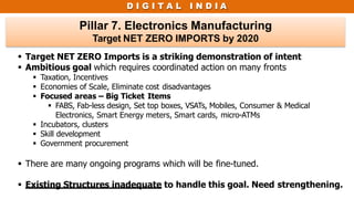 D I G I T A L I N D I A
Pillar 7. Electronics Manufacturing
Target NET ZERO IMPORTS by 2020
 Target NET ZERO Imports is a striking demonstration of intent
 Ambitious goal which requires coordinated action on many fronts
 Taxation, Incentives
 Economies of Scale, Eliminate cost disadvantages
 Focused areas – Big Ticket Items
 FABS, Fab-less design, Set top boxes, VSATs, Mobiles, Consumer & Medical
Electronics, Smart Energy meters, Smart cards, micro-ATMs
 Incubators, clusters
 Skill development
 Government procurement
 There are many ongoing programs which will be fine-tuned.
 Existing Structures inadequate to handle this goal. Need strengthening.
 