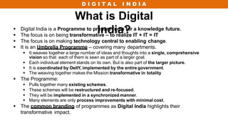 D I G I T A L I N D I A
What is Digital
India?
 Digital India is a Programme to prepare India for a knowledge future.
 The focus is on being transformative – to realize IT + IT = IT
 The focus is on making technology central to enabling change.
 It is an Umbrella Programme – covering many departments.
 It weaves together a large number of ideas and thoughts into a single, comprehensive
vision so that each of them is seen as part of a larger goal.
 Each individual element stands on its own. But is also part of the larger picture.
 It is coordinated by DeitY, implemented by the entire government.
 The weaving together makes the Mission transformative in totality
 The Programme:
 Pulls together many existing schemes.
 These schemes will be restructured and re-focused.
 They will be implemented in a synchronized manner.
 Many elements are only process improvements with minimal cost.
 The common branding of programmes as Digital India highlights their
transformative impact.
 