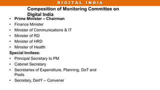 D I G I T A L I N D I A
Composition of Monitoring Committee on
Digital India
• Prime Minister – Chairman
• Finance Minister
• Minister of Communications & IT
• Minister of RD
• Minister of HRD
• Minister of Health
Special Invitees:
• Principal Secretary to PM
• Cabinet Secretary
• Secretaries of Expenditure, Planning, DoT and
Posts
• Secretary, DeitY – Convener
 