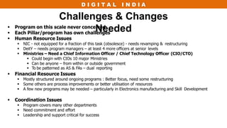 D I G I T A L I N D I A
Challenges & Changes
Needed
 Program on this scale never conceived
 Each Pillar/program has own challenges
 Human Resource Issues
 NIC - not equipped for a fraction of this task (obsolesce) - needs revamping & restructuring
 DeitY – needs program managers – at least 4 more officers at senior levels
 Ministries – Need a Chief Information Officer / Chief Technology Officer (CIO/CTO)
 Could begin with CIOs 10 major Ministries
 Can be anyone – from within or outside government
 To be patterned as AS & FAs – dual reporting
 Financial Resource Issues
 Mostly structured around ongoing programs : Better focus, need some restructuring
 Some others are process improvements or better utilisation of resources
 A few new programs may be needed – particularly in Electronics manufacturing and Skill Development
 Coordination Issues
 Program covers many other departments
 Need commitment and effort
 Leadership and support critical for success
 