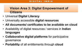 D I G I T A L I N D I A
• Universal Digital Literacy
• Universally accessible digital resources
• All documents/ certificates to be available on cloud
• Availability of digital resources / services in Indian
languages
• Collaborative digital platforms for participative
governance
• Portability of all entitlements through cloud
Vision Area 3: Digital Empowerment of
Citizens
 