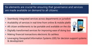 Six elements are crucial for ensuring that governance and services
are made available on demand to all citizens:
 Seamlessly integrated services across departments or jurisdictions
 Availability of services in real time from online & mobile platforms
 All citizen entitlements to be portable and available on the cloud
 Digitally transformed services for improving ease of doing business
 Making financial transactions electronic & cashless
 Leveraging Geospatial Information Systems (GIS) for decision support systems
& development
 