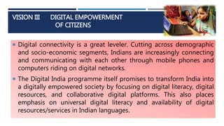 VISION III DIGITAL EMPOWERMENT
OF CITIZENS
 Digital connectivity is a great leveler. Cutting across demographic
and socio-economic segments, Indians are increasingly connecting
and communicating with each other through mobile phones and
computers riding on digital networks.
 The Digital India programme itself promises to transform India into
a digitally empowered society by focusing on digital literacy, digital
resources, and collaborative digital platforms. This also places
emphasis on universal digital literacy and availability of digital
resources/services in Indian languages.
 