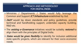 APPROACH AND METHODOLOGY
FOR DIGITAL INDIA
 Ministries / Departments / States would fully leverage the
Common and Support ICT Infrastructure established by GoI.
 DeitY would lay down standards and policy guidelines, provide
technical and handholding support, undertake capacity building,
R&D etc.
 The existing e-Govemance initiatives would be suitably restored to
align them with the principles of Digital India.
 States would be given flexibility to identify for inclusion additional
state-specific projects, which are relevant for their socio-economic
needs.
 