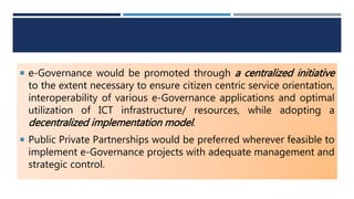  e-Governance would be promoted through a centralized initiative
to the extent necessary to ensure citizen centric service orientation,
interoperability of various e-Governance applications and optimal
utilization of ICT infrastructure/ resources, while adopting a
decentralized implementation model.
 Public Private Partnerships would be preferred wherever feasible to
implement e-Governance projects with adequate management and
strategic control.
 