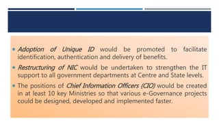  Adoption of Unique ID would be promoted to facilitate
identification, authentication and delivery of benefits.
 Restructuring of NIC would be undertaken to strengthen the IT
support to all government departments at Centre and State levels.
 The positions of Chief Information Officers (CIO) would be created
in at least 10 key Ministries so that various e-Governance projects
could be designed, developed and implemented faster.
 