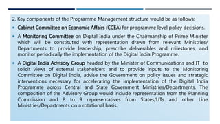 2. Key components of the Programme Management structure would be as follows:
 Cabinet Committee on Economic Affairs (CCEA) for programme level policy decisions.
 A Monitoring Committee on Digital India under the Chairmanship of Prime Minister
which will be constituted with representation drawn from relevant Ministries/
Departments to provide leadership, prescribe deliverables and milestones, and
monitor periodically the implementation of the Digital India Programme.
 A Digital India Advisory Group headed by the Minister of Communications and IT to
solicit views of external stakeholders and to provide inputs to the Monitoring
Committee on Digital India, advise the Government on policy issues and strategic
interventions necessary for accelerating the implementation of the Digital India
Programme across Central and State Government Ministries/Departments. The
composition of the Advisory Group would include representation from the Planning
Commission and 8 to 9 representatives from States/UTs and other Line
Ministries/Departments on a rotational basis.
 