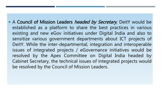  A Council of Mission Leaders headed by Secretary, DeitY would be
established as a platform to share the best practices in various
existing and new eGov initiatives under Digital India and also to
sensitize various government departments about ICT projects of
DeitY. While the inter-departmental, integration and interoperable
issues of integrated projects / eGovernance initiatives would be
resolved by the Apex Committee on Digital India headed by
Cabinet Secretary, the technical issues of integrated projects would
be resolved by the Council of Mission Leaders.
 