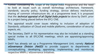 Further, considering the scope of the Digital India Programme and the need
to look at issues such as overall technology architecture, framework,
standards, security policy, funding strategy, service delivery mechanism,
sharing of common infrastructure etc. at a programme level, it is proposed
that the technical appraisal of all Digital India projects be done by DeitY, prior
to a project being placed before the EFC/ CNE.
 This appraisal would cover issues relating to inclusion of adoption of
Standards, utilization of Cloud and mobile platforms, consideration of security
aspects, etc.
 The Secretary, DeitY or his representative may also be included as a standing
special invitee to all EFC/CNE meetings, which are appraising/approving
MMPs.
 DeitY has already set up a Programme Management Unit, namely National
eGovernance Division (NeGD) to provide support to departments in
conceptualizing, developing, appraising, implementing and monitoring
respective MMPs / eGovernance Initiatives.
 