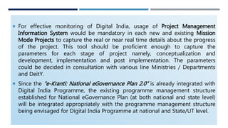  For effective monitoring of Digital India, usage of Project Management
Information System would be mandatory in each new and existing Mission
Mode Projects to capture the real or near real time details about the progress
of the project. This tool should be proficient enough to capture the
parameters for each stage of project namely, conceptualization and
development, implementation and post implementation. The parameters
could be decided in consultation with various line Ministries / Departments
and DeitY.
 Since the “e-Kranti: National eGovernance Plan 2.0” is already integrated with
Digital India Programme, the existing programme management structure
established for National eGovernance Plan (at both national and state level)
will be integrated appropriately with the programme management structure
being envisaged for Digital India Programme at national and State/UT level.
 