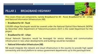 PILLAR 1 BROADBAND HIGHWAY
This covers three sub components, namely Broadband for All - Rural, Broadband for All - Urban
and National Information Infrastructure (NII).
 Broadband for All - Rural
2,50,000 village Panchayats would be covered under the National Optical Fibre Network (NOFN)
by December 2016. Department of Telecommunications (DoT) is the nodal Department for this
project.
 Broadband for All - Urban
Virtual Network Operators would be leveraged for service delivery and communication
infrastructure in new urban developments and buildings would be mandated.
 National Information Infrastructure (NII)
NII would integrate the network and cloud infrastructure in the country to provide high speed
connectivity and cloud platform to various government departments up to the panchayat level.
 