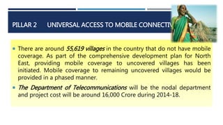 PILLAR 2 UNIVERSAL ACCESS TO MOBILE CONNECTIVITY
 There are around 55,619 villages in the country that do not have mobile
coverage. As part of the comprehensive development plan for North
East, providing mobile coverage to uncovered villages has been
initiated. Mobile coverage to remaining uncovered villages would be
provided in a phased manner.
 The Department of Telecommunications will be the nodal department
and project cost will be around 16,000 Crore during 2014-18.
 