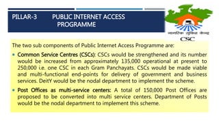 PILLAR-3 PUBLIC INTERNET ACCESS
PROGRAMME
The two sub components of Public Internet Access Programme are:
 Common Service Centres (CSCs): CSCs would be strengthened and its number
would be increased from approximately 135,000 operational at present to
250,000 i.e. one CSC in each Gram Panchayats. CSCs would be made viable
and multi-functional end-points for delivery of government and business
services. DeitY would be the nodal department to implement the scheme.
 Post Offices as multi-service centers: A total of 150,000 Post Offices are
proposed to be converted into multi service centers. Department of Posts
would be the nodal department to implement this scheme.
 