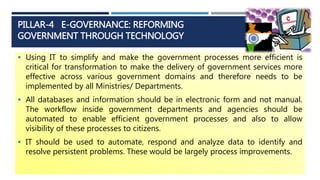 PILLAR-4 E-GOVERNANCE: REFORMING
GOVERNMENT THROUGH TECHNOLOGY
 Using IT to simplify and make the government processes more efficient is
critical for transformation to make the delivery of government services more
effective across various government domains and therefore needs to be
implemented by all Ministries/ Departments.
 All databases and information should be in electronic form and not manual.
The workflow inside government departments and agencies should be
automated to enable efficient government processes and also to allow
visibility of these processes to citizens.
 IT should be used to automate, respond and analyze data to identify and
resolve persistent problems. These would be largely process improvements.
 