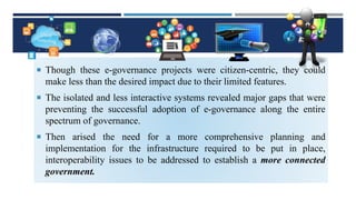  Though these e-governance projects were citizen-centric, they could
make less than the desired impact due to their limited features.
 The isolated and less interactive systems revealed major gaps that were
preventing the successful adoption of e-governance along the entire
spectrum of governance.
 Then arised the need for a more comprehensive planning and
implementation for the infrastructure required to be put in place,
interoperability issues to be addressed to establish a more connected
government.
 