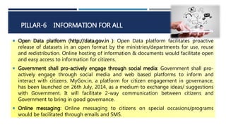 PILLAR-6 INFORMATION FOR ALL
 Open Data platform (http://data.gov.in ): Open Data platform facilitates proactive
release of datasets in an open format by the ministries/departments for use, reuse
and redistribution. Online hosting of information & documents would facilitate open
and easy access to information for citizens.
 Government shall pro-actively engage through social media: Government shall pro-
actively engage through social media and web based platforms to inform and
interact with citizens. MyGov.in, a platform for citizen engagement in governance,
has been launched on 26th July, 2014, as a medium to exchange ideas/ suggestions
with Government. It will facilitate 2-way communication between citizens and
Government to bring in good governance.
 Online messaging: Online messaging to citizens on special occasions/programs
would be facilitated through emails and SMS.
 